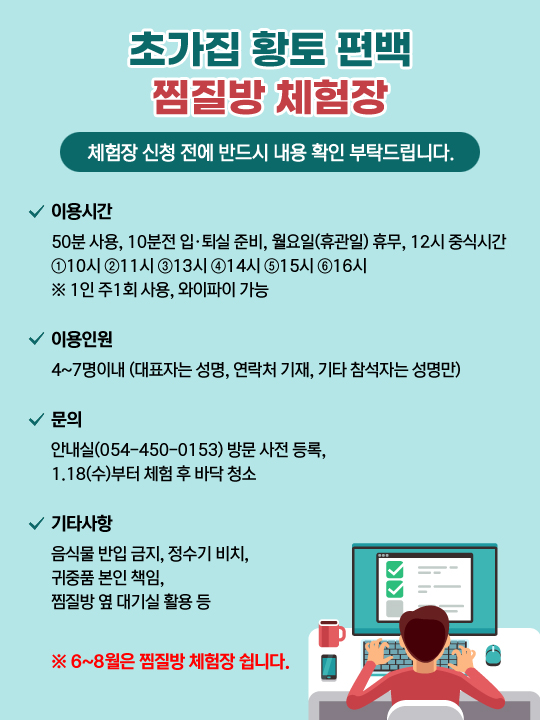 초가집 황토 편백 찜질방 체험장 - 체험장 신청 전에 반드시 내용 확인 부탁드립니다. 이용시간 50분 사용, 10분전 입·퇴실 준비, 월요일(휴관일) 휴무, 12시 중식시간 ①10시 ②11시 ③13시 ④14시 ⑤15시 ⑥16시 ※ 1인 주1회 사용, 와이파이 가능 / 이용인원 4~7명이내 (대표자는 성명, 연락처 기재 , 기타 참석자는 성명만) / 문의 안내실(054-450-0153)방문 사전 등록, 1.18(수)부터 체험 후 바닥 청소 / 기타사항 음식물 반입 금지, 정수기 비치, 귀중품 본인 책임, 찜질방 옆 대기실 활용 등 ※ 6~8월은 찜질방 체험장 쉽니다.